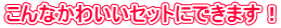 こんなかわいいセットにできます! こんなかわいいセットにできます!